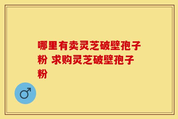 哪里有卖灵芝破壁孢子粉 求购灵芝破壁孢子粉