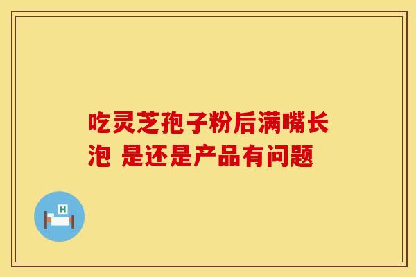 吃灵芝孢子粉后满嘴长泡 是还是产品有问题