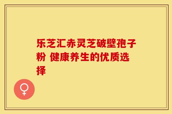 乐芝汇赤灵芝破壁孢子粉 健康养生的优质选择