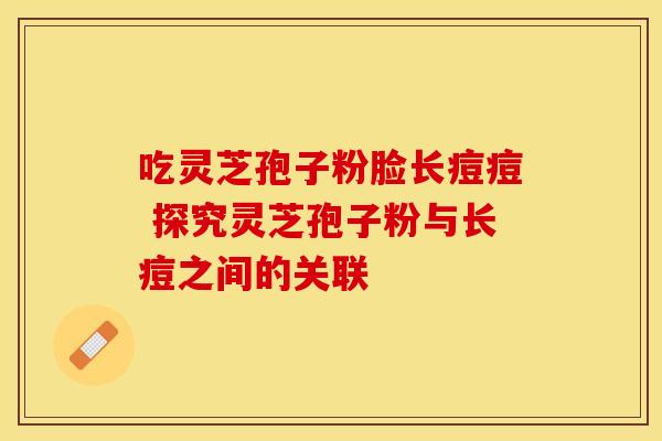 吃灵芝孢子粉脸长痘痘 探究灵芝孢子粉与长痘之间的关联