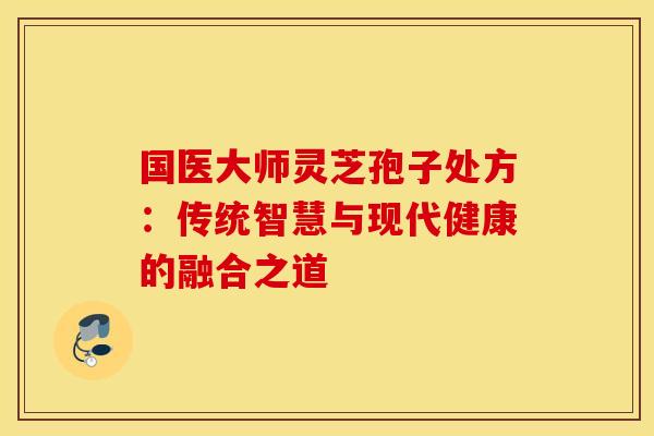 国医大师灵芝孢子处方：传统智慧与现代健康的融合之道