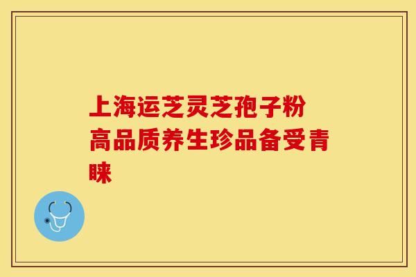 上海运芝灵芝孢子粉 高品质养生珍品备受青睐