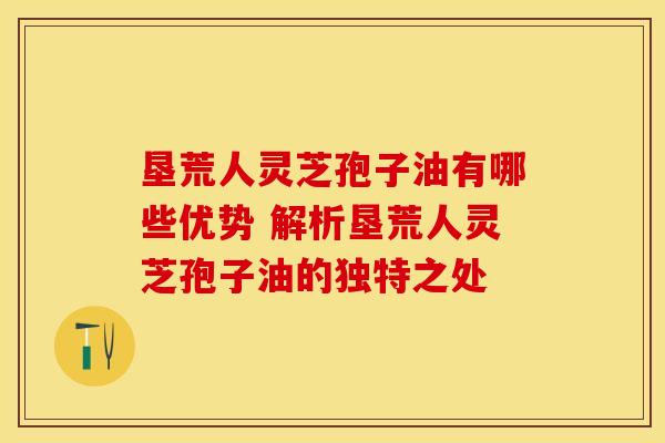 垦荒人灵芝孢子油有哪些优势 解析垦荒人灵芝孢子油的独特之处