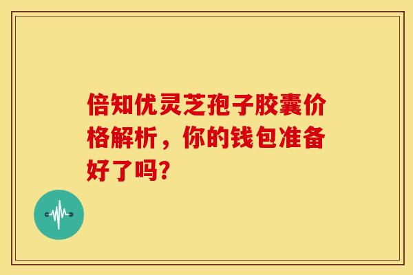 倍知优灵芝孢子胶囊价格解析，你的钱包准备好了吗？