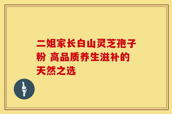 二姐家长白山灵芝孢子粉 高品质养生滋补的天然之选