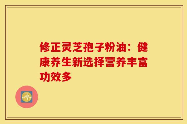 修正灵芝孢子粉油：健康养生新选择营养丰富功效多