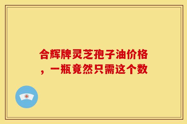 合辉牌灵芝孢子油价格，一瓶竟然只需这个数