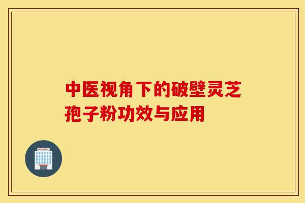中医视角下的破壁灵芝孢子粉功效与应用
