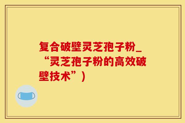 复合破壁灵芝孢子粉_“灵芝孢子粉的高效破壁技术”)