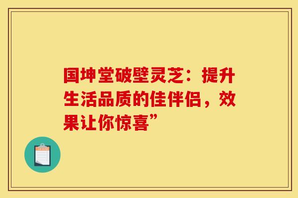 国坤堂破壁灵芝：提升生活品质的佳伴侣，效果让你惊喜”