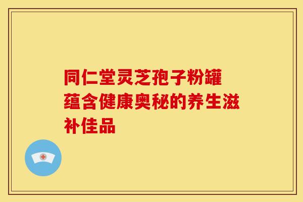 同仁堂灵芝孢子粉罐 蕴含健康奥秘的养生滋补佳品