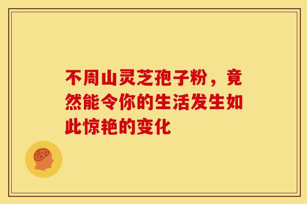 不周山灵芝孢子粉，竟然能令你的生活发生如此惊艳的变化