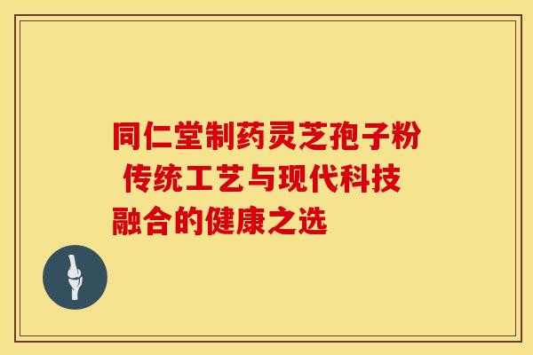 同仁堂制药灵芝孢子粉 传统工艺与现代科技融合的健康之选