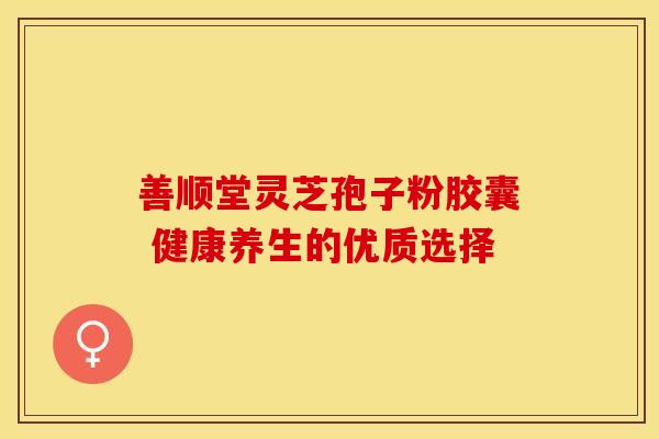 善顺堂灵芝孢子粉胶囊 健康养生的优质选择