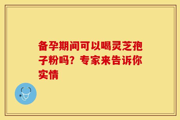 备孕期间可以喝灵芝孢子粉吗？专家来告诉你实情