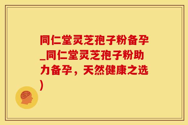 同仁堂灵芝孢子粉备孕_同仁堂灵芝孢子粉助力备孕，天然健康之选)