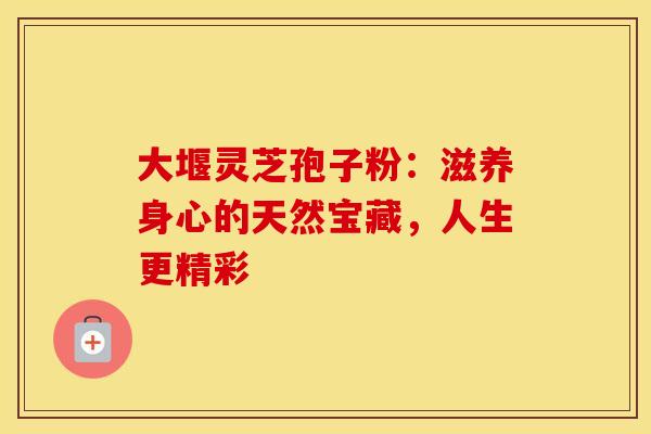 大堰灵芝孢子粉：滋养身心的天然宝藏，人生更精彩