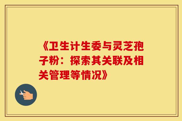《卫生计生委与灵芝孢子粉：探索其关联及相关管理等情况》