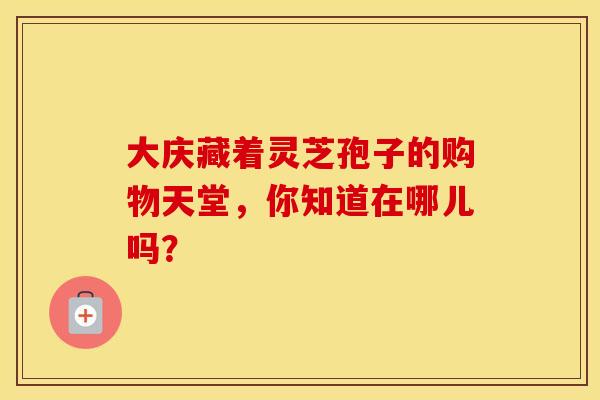 大庆藏着灵芝孢子的购物天堂，你知道在哪儿吗？