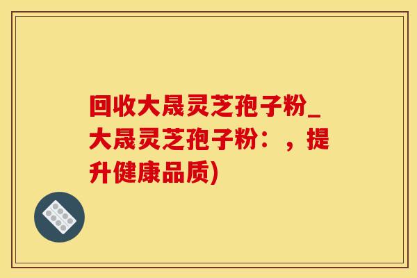 回收大晟灵芝孢子粉_大晟灵芝孢子粉：，提升健康品质)