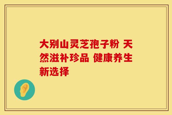 大别山灵芝孢子粉 天然滋补珍品 健康养生新选择