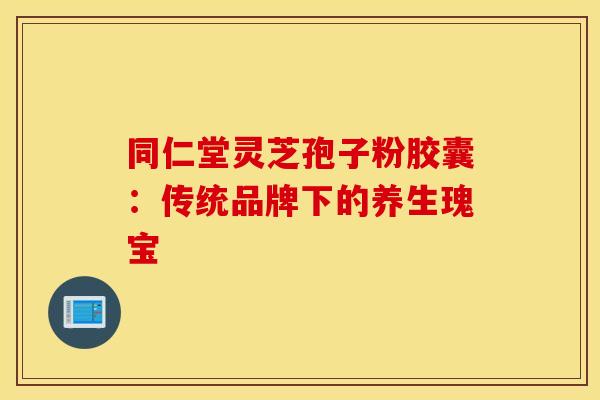 同仁堂灵芝孢子粉胶囊：传统品牌下的养生瑰宝