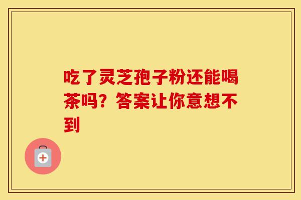 吃了灵芝孢子粉还能喝茶吗？答案让你意想不到