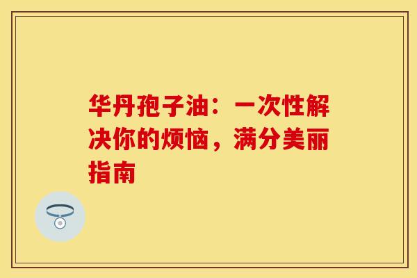 华丹孢子油：一次性解决你的烦恼，满分美丽指南