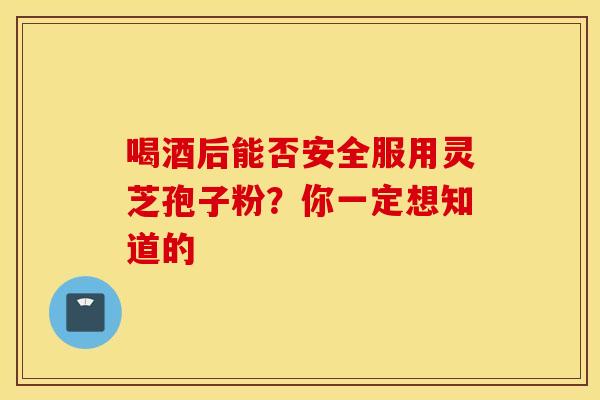 喝酒后能否安全服用灵芝孢子粉？你一定想知道的