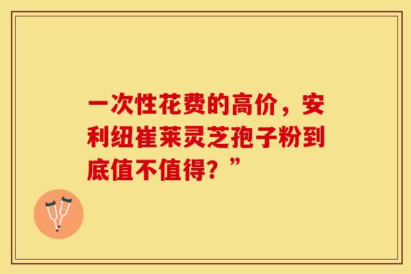 一次性花费的高价，安利纽崔莱灵芝孢子粉到底值不值得？”