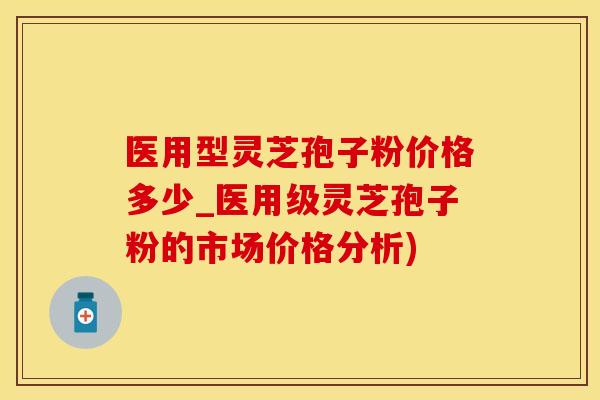 医用型灵芝孢子粉价格多少_医用级灵芝孢子粉的市场价格分析)