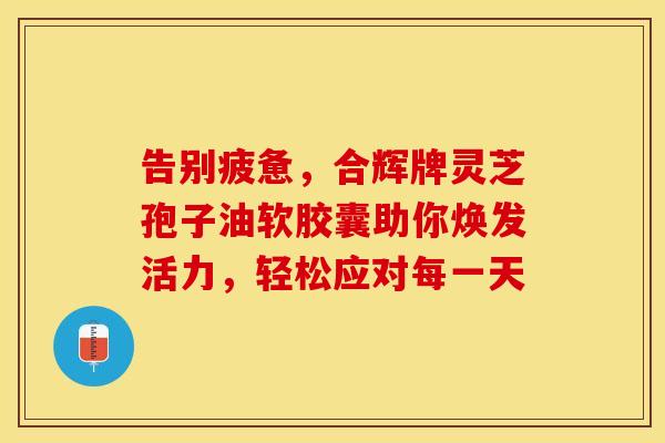 告别疲惫，合辉牌灵芝孢子油软胶囊助你焕发活力，轻松应对每一天