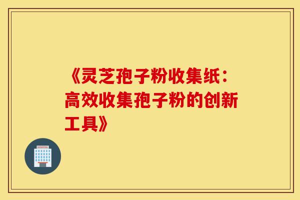 《灵芝孢子粉收集纸：高效收集孢子粉的创新工具》