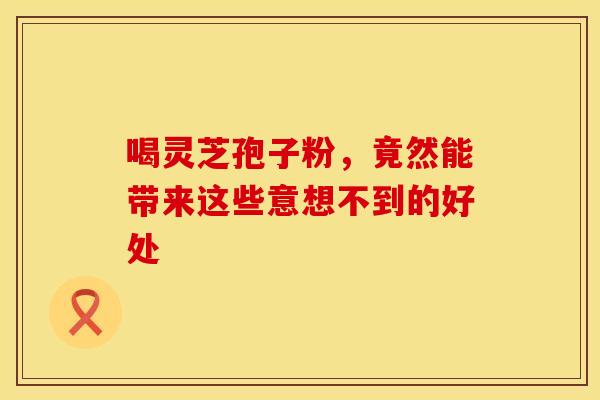 喝灵芝孢子粉，竟然能带来这些意想不到的好处