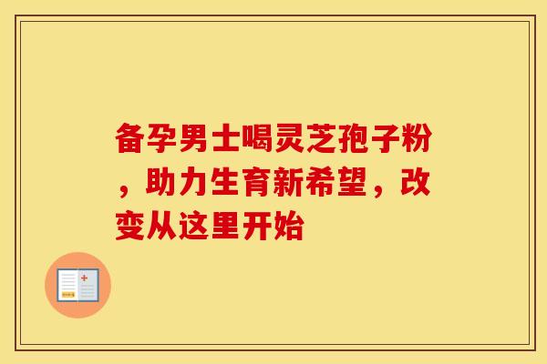 备孕男士喝灵芝孢子粉，助力生育新希望，改变从这里开始