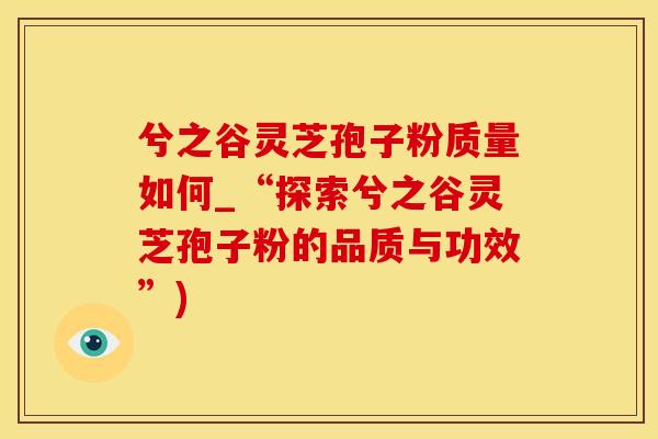 兮之谷灵芝孢子粉质量如何_“探索兮之谷灵芝孢子粉的品质与功效”)