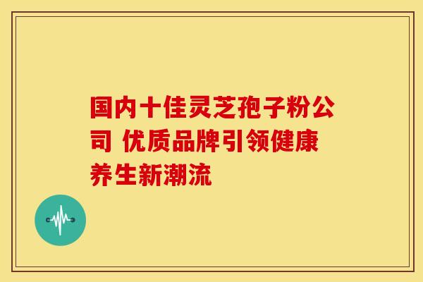 国内十佳灵芝孢子粉公司 优质品牌引领健康养生新潮流
