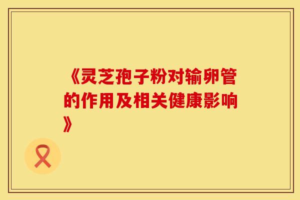 《灵芝孢子粉对输卵管的作用及相关健康影响》