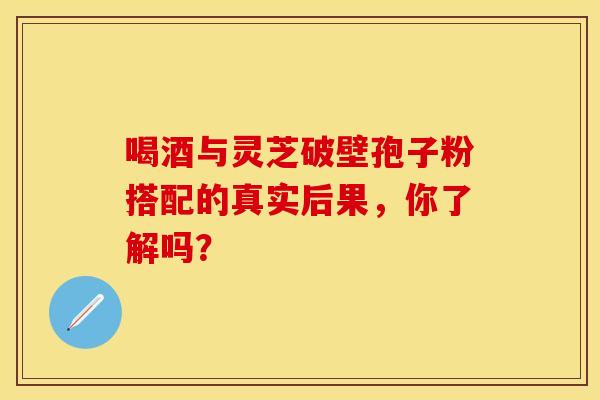 喝酒与灵芝破壁孢子粉搭配的真实后果，你了解吗？