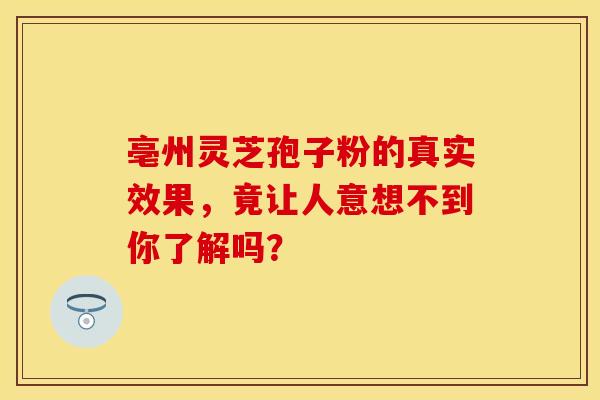 亳州灵芝孢子粉的真实效果，竟让人意想不到你了解吗？