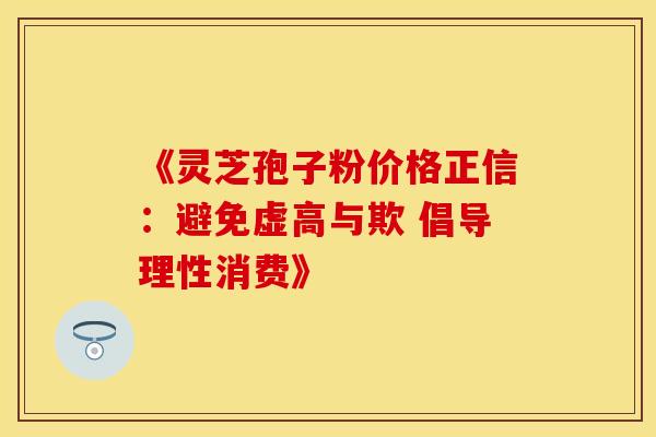 《灵芝孢子粉价格正信：避免虚高与欺 倡导理性消费》