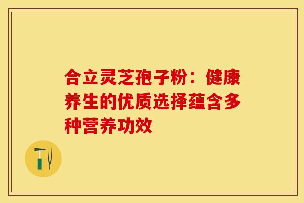 合立灵芝孢子粉：健康养生的优质选择蕴含多种营养功效