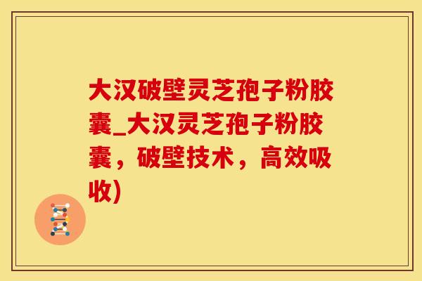 大汉破壁灵芝孢子粉胶囊_大汉灵芝孢子粉胶囊，破壁技术，高效吸收)