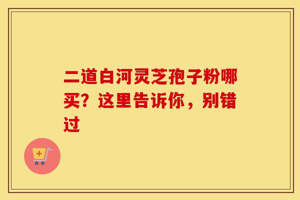 二道白河灵芝孢子粉哪买？这里告诉你，别错过