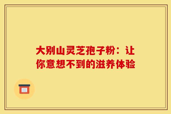 大别山灵芝孢子粉：让你意想不到的滋养体验
