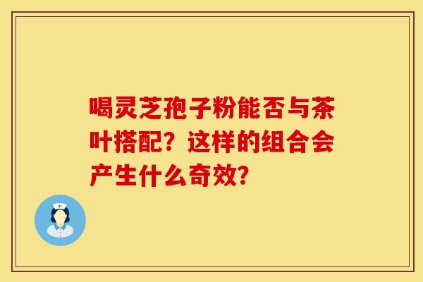 喝灵芝孢子粉能否与茶叶搭配？这样的组合会产生什么奇效？