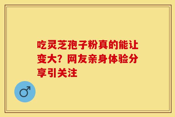 吃灵芝孢子粉真的能让变大？网友亲身体验分享引关注