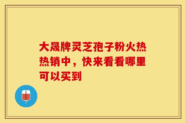 大晟牌灵芝孢子粉火热热销中，快来看看哪里可以买到