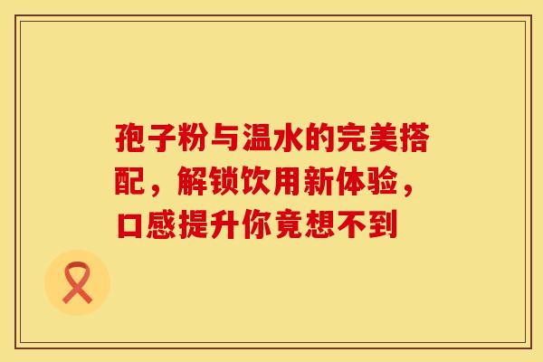 孢子粉与温水的完美搭配，解锁饮用新体验，口感提升你竟想不到
