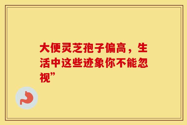 大便灵芝孢子偏高，生活中这些迹象你不能忽视”